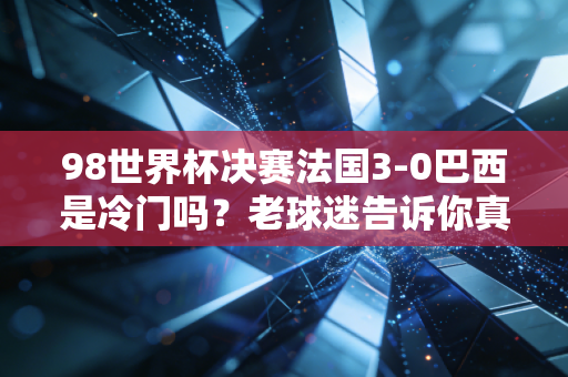 98世界杯决赛法国3-0巴西是冷门吗？老球迷告诉你真相！