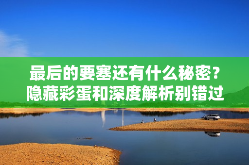 最后的要塞还有什么秘密？隐藏彩蛋和深度解析别错过