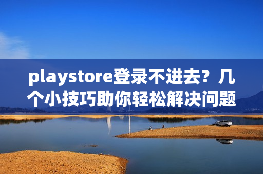 playstore登录不进去？几个小技巧助你轻松解决问题！