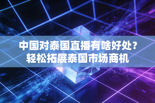 中国对泰国直播有啥好处？轻松拓展泰国市场商机