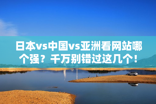 日本vs中国vs亚洲看网站哪个强？千万别错过这几个！