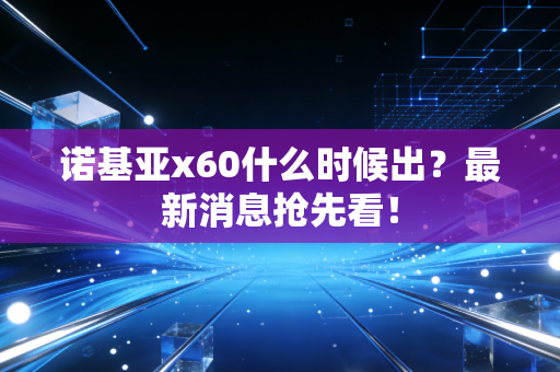 诺基亚x60什么时候出？最新消息抢先看！