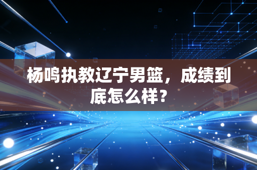 杨鸣执教辽宁男篮,成绩到底怎么样?