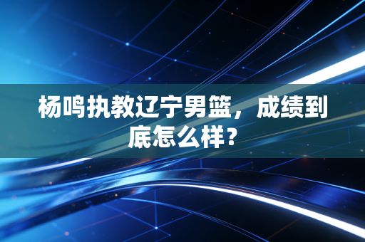 杨鸣执教辽宁男篮,成绩到底怎么样?