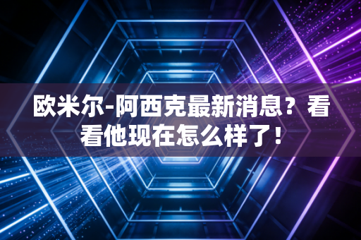 欧米尔-阿西克最新消息?看看他现在怎么样了!