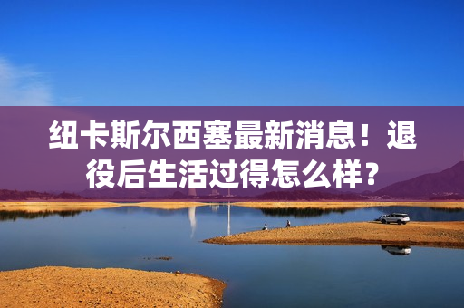 纽卡斯尔西塞最新消息！退役后生活过得怎么样？