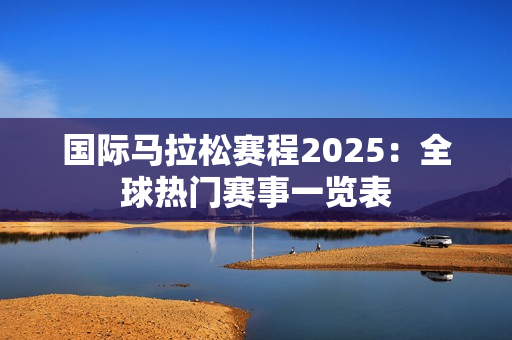 国际马拉松赛程2025：全球热门赛事一览表