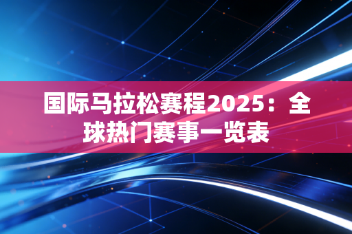 国际马拉松赛程2025：全球热门赛事一览表