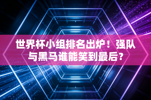 世界杯小组排名出炉！强队与黑马谁能笑到最后？