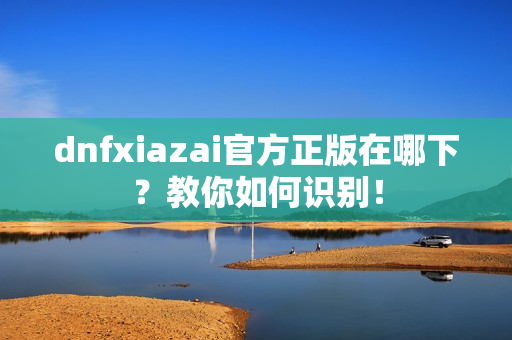 dnfxiazai官方正版在哪下？教你如何识别！