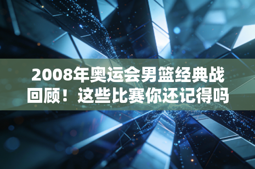2008年奥运会男篮经典战回顾！这些比赛你还记得吗？