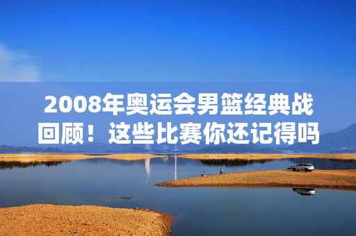 2008年奥运会男篮经典战回顾！这些比赛你还记得吗？