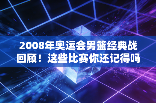 2008年奥运会男篮经典战回顾！这些比赛你还记得吗？