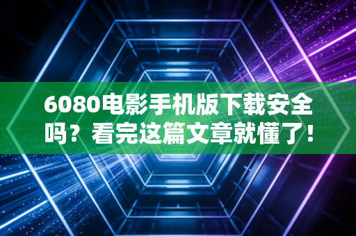 6080电影手机版下载安全吗？看完这篇文章就懂了！