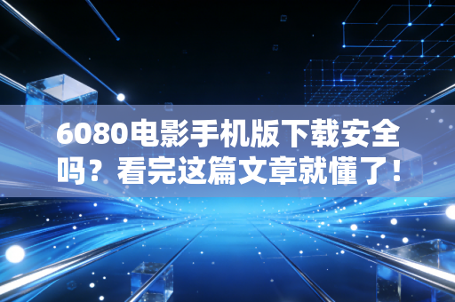 6080电影手机版下载安全吗？看完这篇文章就懂了！