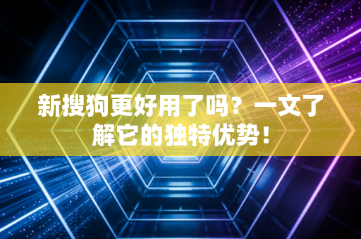 新搜狗更好用了吗？一文了解它的独特优势！