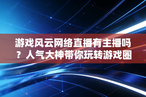 游戏风云网络直播有主播吗？人气大神带你玩转游戏圈！