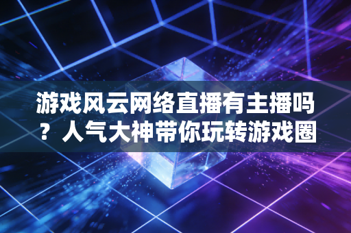 游戏风云网络直播有主播吗？人气大神带你玩转游戏圈！