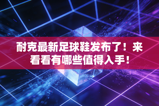 耐克最新足球鞋发布了！来看看有哪些值得入手！