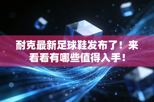 耐克最新足球鞋发布了！来看看有哪些值得入手！