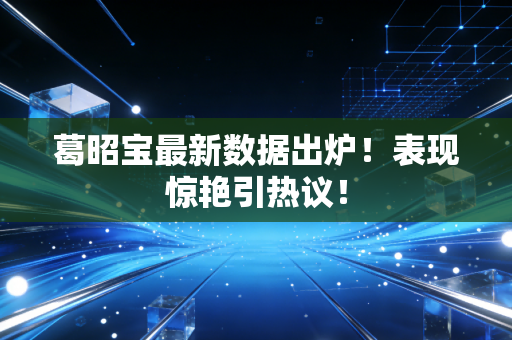 葛昭宝最新数据出炉！表现惊艳引热议！