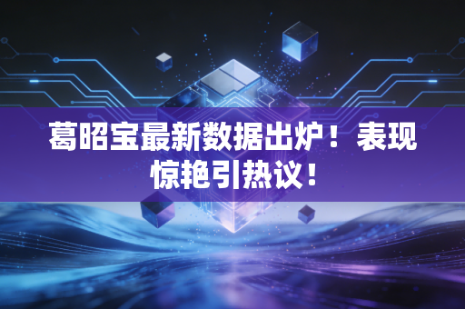 葛昭宝最新数据出炉！表现惊艳引热议！