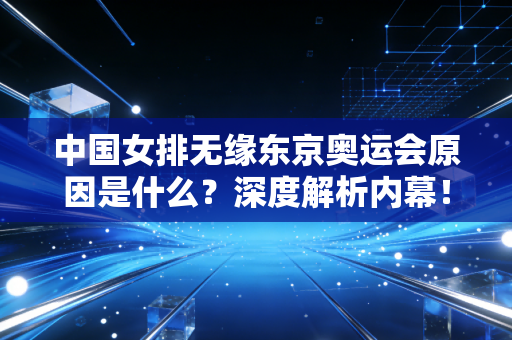 中国女排无缘东京奥运会原因是什么？深度解析内幕！