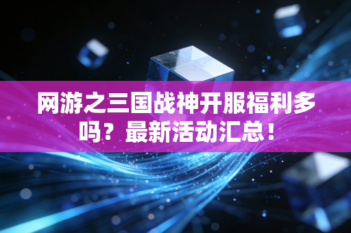 网游之三国战神开服福利多吗？最新活动汇总！