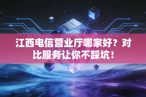 江西电信营业厅哪家好？对比服务让你不踩坑！