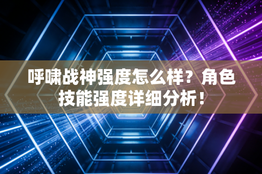 呼啸战神强度怎么样?角色技能强度详细分析!
