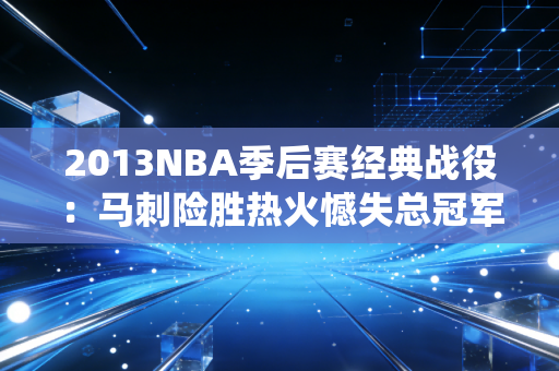 2013NBA季后赛经典战役：马刺险胜热火憾失总冠军！