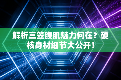 解析三笠腹肌魅力何在？硬核身材细节大公开！