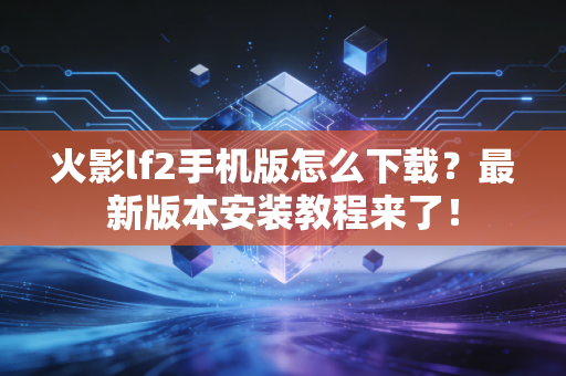 火影lf2手机版怎么下载？最新版本安装教程来了！
