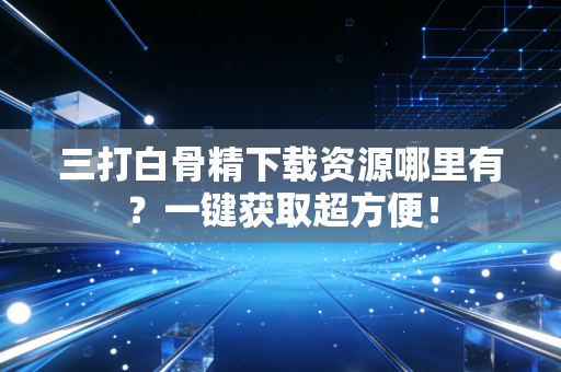 三打白骨精下载资源哪里有？一键获取超方便！