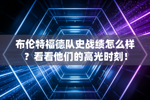 布伦特福德队史战绩怎么样？看看他们的高光时刻！