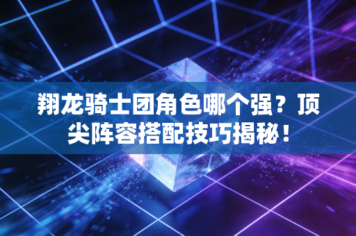 翔龙骑士团角色哪个强？顶尖阵容搭配技巧揭秘！