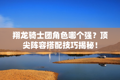 翔龙骑士团角色哪个强？顶尖阵容搭配技巧揭秘！