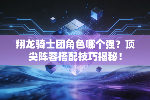 翔龙骑士团角色哪个强？顶尖阵容搭配技巧揭秘！