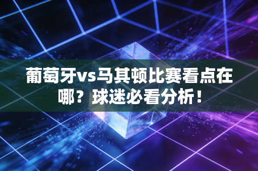 葡萄牙vs马其顿比赛看点在哪？球迷必看分析！