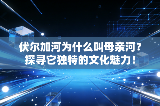 伏尔加河为什么叫母亲河？探寻它独特的文化魅力！