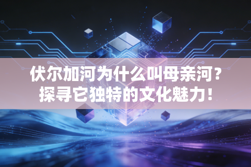 伏尔加河为什么叫母亲河？探寻它独特的文化魅力！