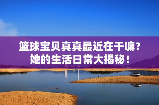 篮球宝贝真真最近在干嘛？她的生活日常大揭秘！