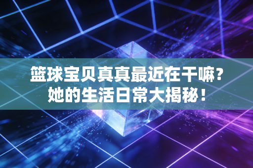 篮球宝贝真真最近在干嘛？她的生活日常大揭秘！