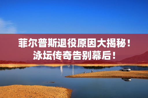菲尔普斯退役原因大揭秘！泳坛传奇告别幕后！