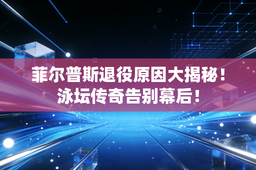 菲尔普斯退役原因大揭秘！泳坛传奇告别幕后！