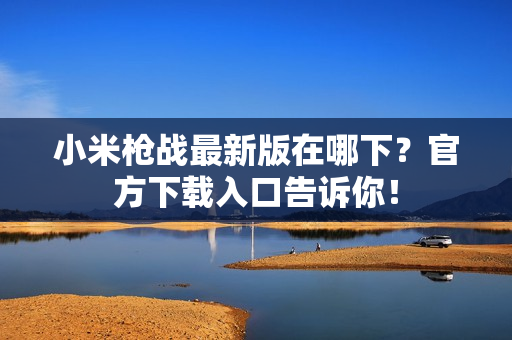 小米枪战最新版在哪下？官方下载入口告诉你！