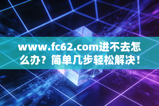 www.fc62.com进不去怎么办？简单几步轻松解决！