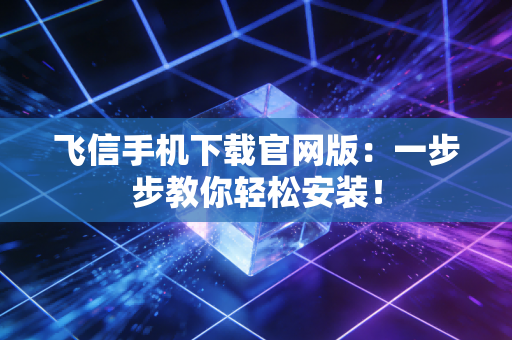 飞信手机下载官网版：一步步教你轻松安装！