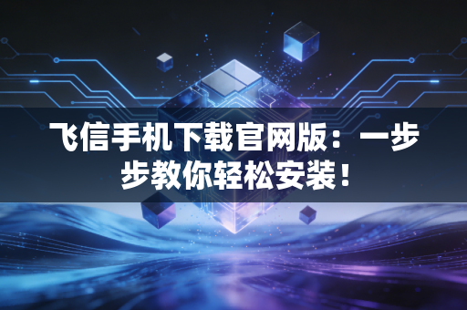 飞信手机下载官网版：一步步教你轻松安装！