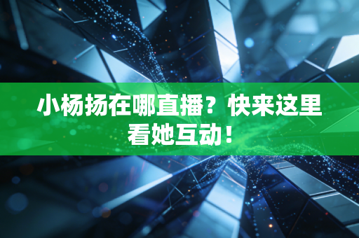 小杨扬在哪直播？快来这里看她互动！
